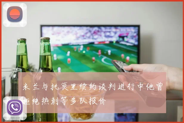 米兰与托莫里续约谈判进行中他曾拒绝热刺等多队报价