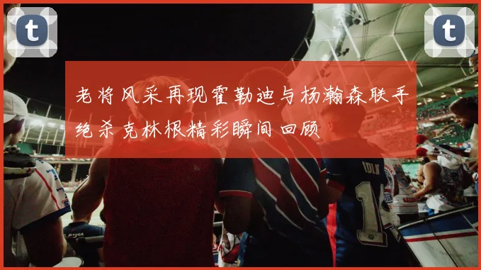 老将风采再现霍勒迪与杨瀚森联手绝杀克林根精彩瞬间回顾