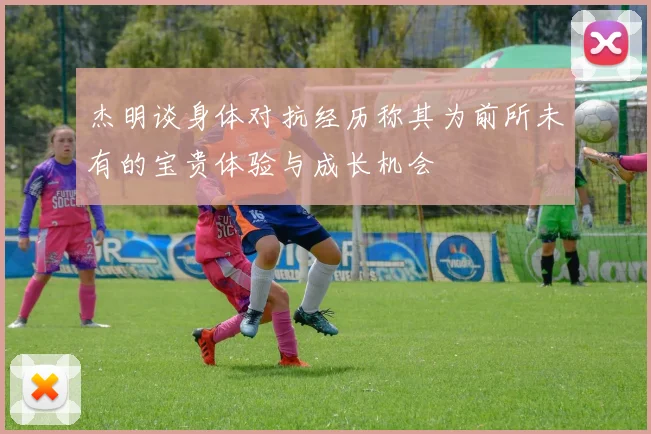 杰明谈身体对抗经历称其为前所未有的宝贵体验与成长机会