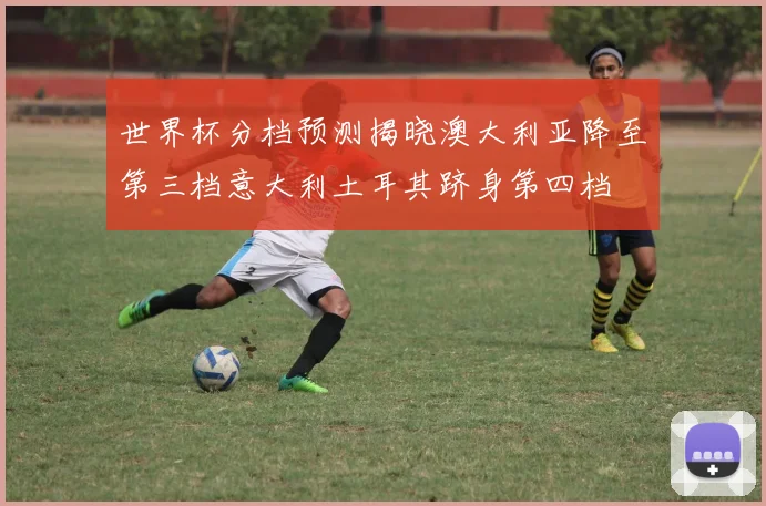 世界杯分档预测揭晓澳大利亚降至第三档意大利土耳其跻身第四档