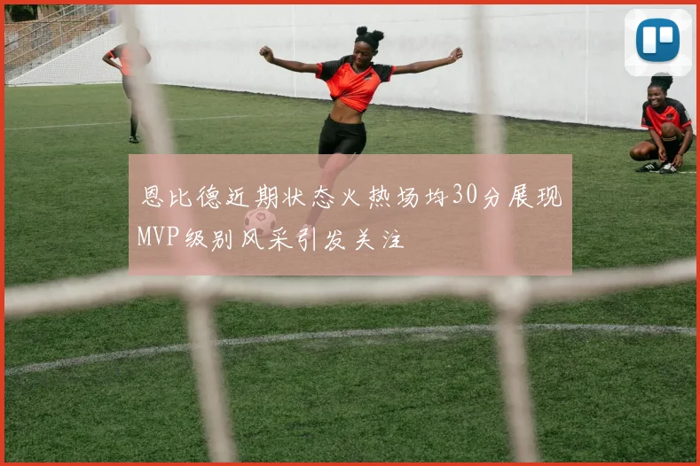 恩比德近期状态火热场均30分展现MVP级别风采引发关注