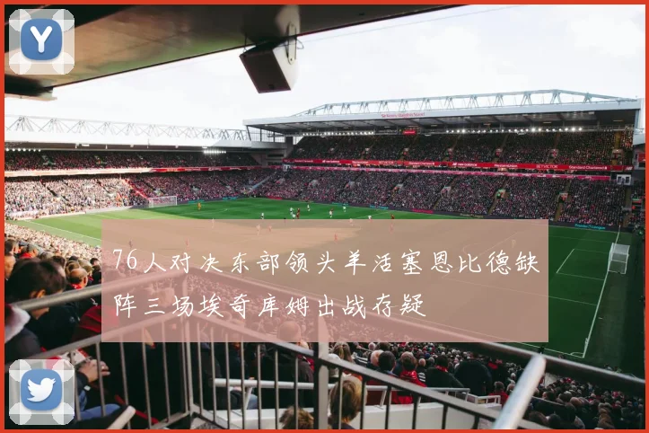 76人对决东部领头羊活塞恩比德缺阵三场埃奇库姆出战存疑