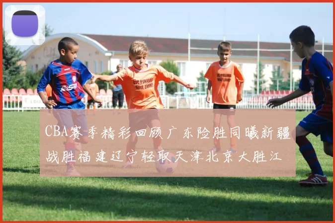 CBA赛季精彩回顾广东险胜同曦新疆战胜福建辽宁轻取天津北京大胜江苏