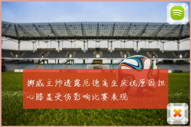 挪威主帅透露厄德高坐庆祝原因担心膝盖受伤影响比赛表现