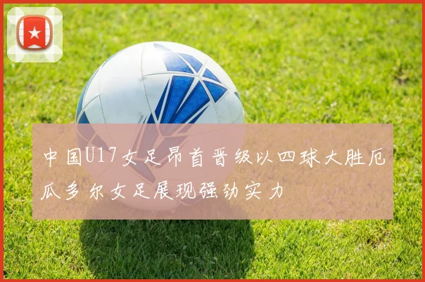 中国U17女足昂首晋级以四球大胜厄瓜多尔女足展现强劲实力