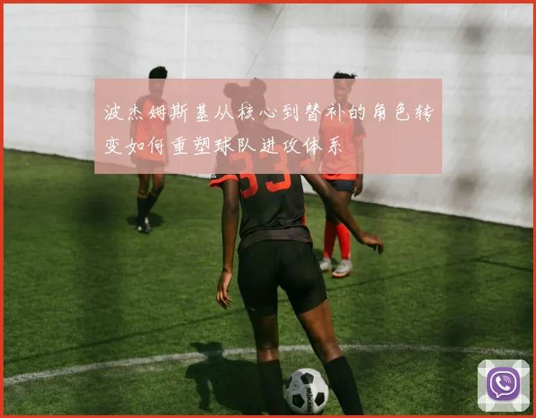波杰姆斯基从核心到替补的角色转变如何重塑球队进攻体系