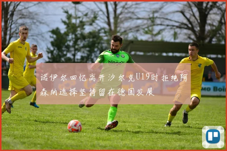 诺伊尔回忆离开沙尔克U19时拒绝阿森纳选择坚持留在德国发展