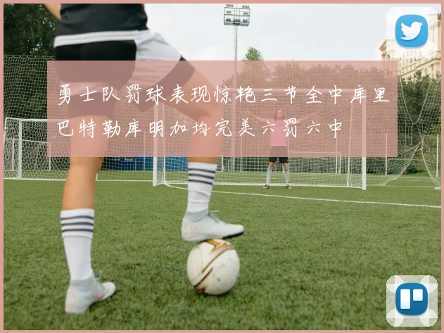 勇士队罚球表现惊艳三节全中库里巴特勒库明加均完美六罚六中
