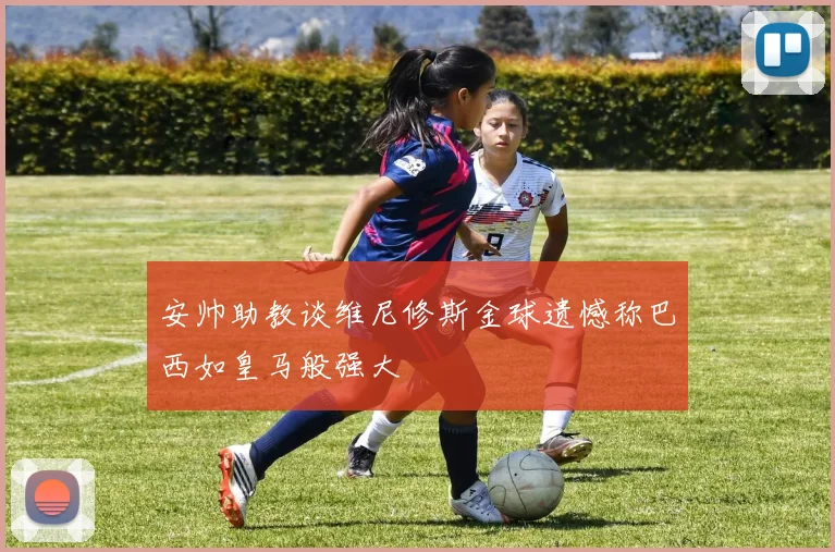 安帅助教谈维尼修斯金球遗憾称巴西如皇马般强大