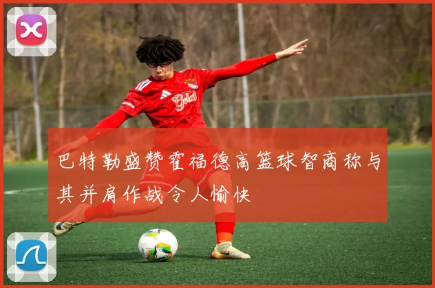 巴特勒盛赞霍福德高篮球智商称与其并肩作战令人愉快