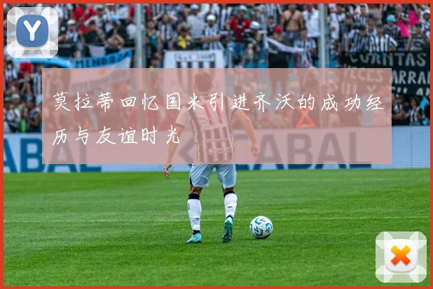 莫拉蒂回忆国米引进齐沃的成功经历与友谊时光