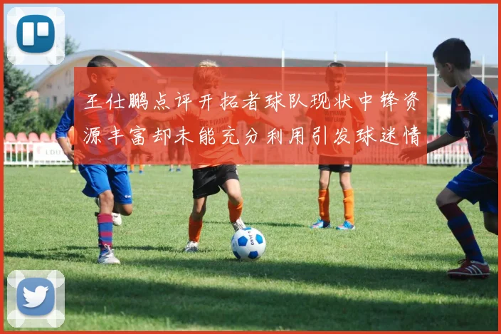 王仕鹏点评开拓者球队现状中锋资源丰富却未能充分利用引发球迷情感交织