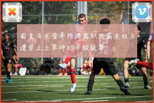 前皇马女营养师揭露职场霸凌经历遭禁止上草坪的辛酸故事