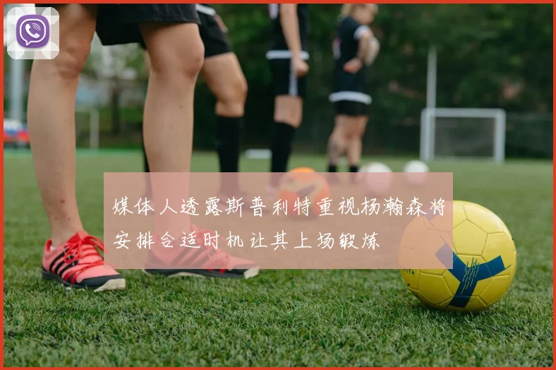 媒体人透露斯普利特重视杨瀚森将安排合适时机让其上场锻炼