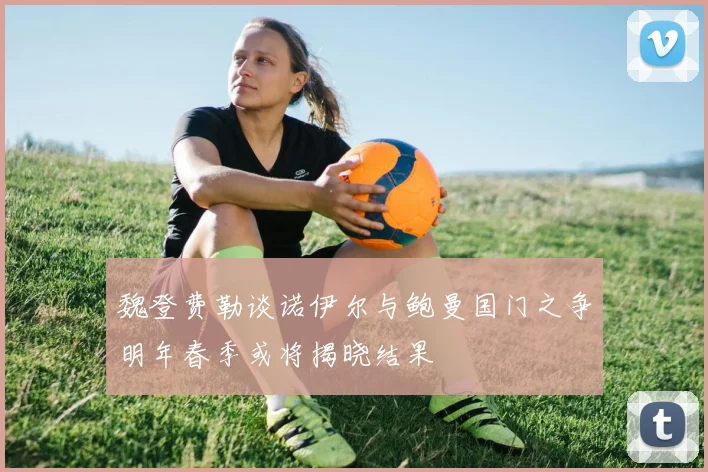 魏登费勒谈诺伊尔与鲍曼国门之争明年春季或将揭晓结果