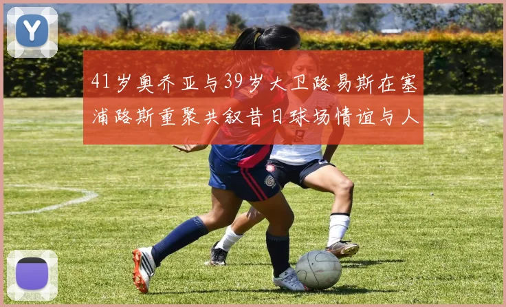 41岁奥乔亚与39岁大卫路易斯在塞浦路斯重聚共叙昔日球场情谊与人生故事