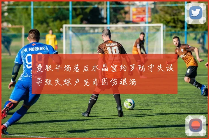 曼联半场落后水晶宫约罗防守失误导致失球卢克肖因伤退场