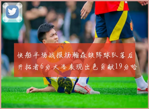 快船半场战报杨瀚森缺阵球队落后开拓者6分大洛表现出色贡献19分哈登也有14分进账