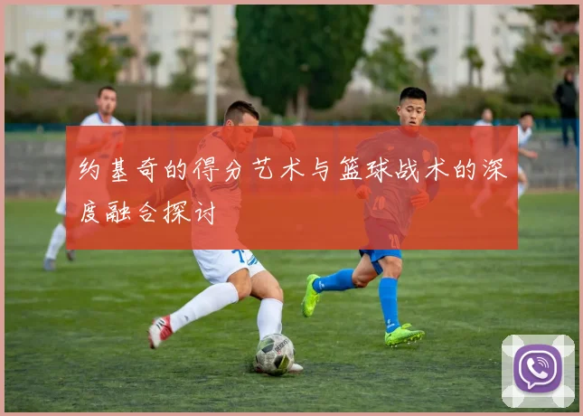 约基奇的得分艺术与篮球战术的深度融合探讨