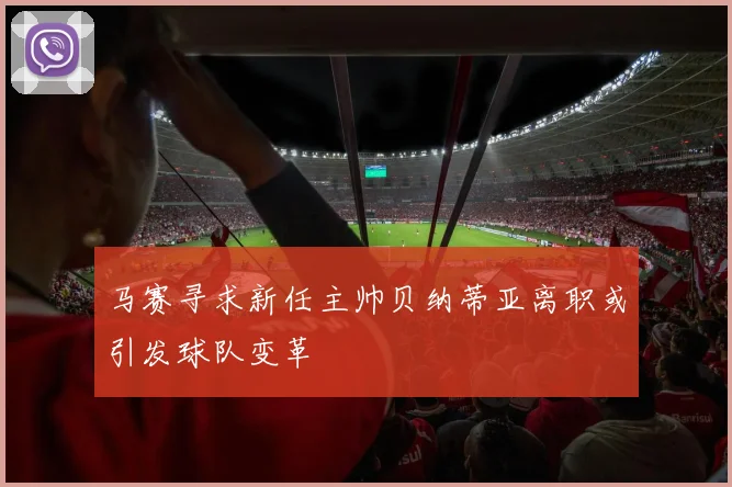 马赛寻求新任主帅贝纳蒂亚离职或引发球队变革