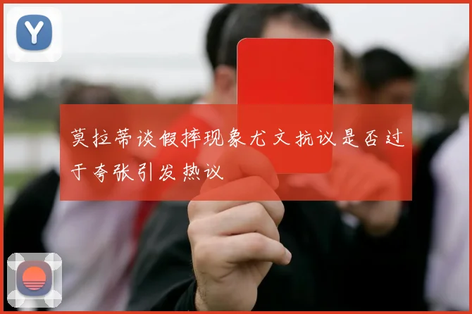 莫拉蒂谈假摔现象尤文抗议是否过于夸张引发热议