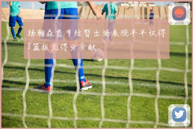 杨瀚森首节短暂出场表现平平仅得1篮板无得分贡献