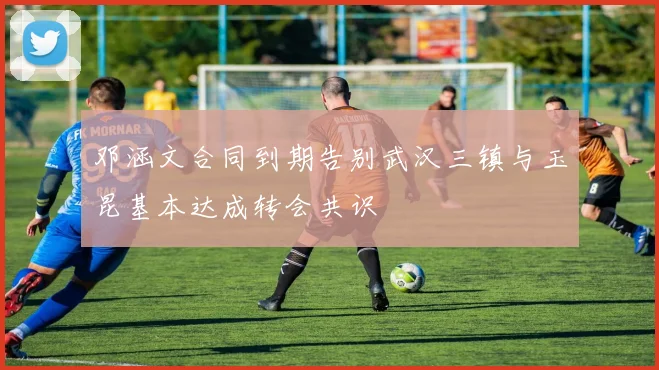邓涵文合同到期告别武汉三镇与玉昆基本达成转会共识