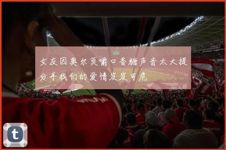 女友因奥尔莫嚼口香糖声音太大提分手我们的爱情岌岌可危