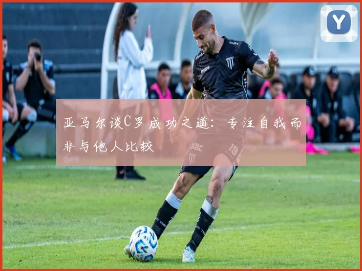 亚马尔谈C罗成功之道：专注自我而非与他人比较