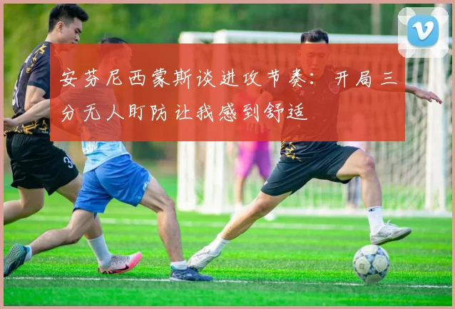 安芬尼西蒙斯谈进攻节奏：开局三分无人盯防让我感到舒适