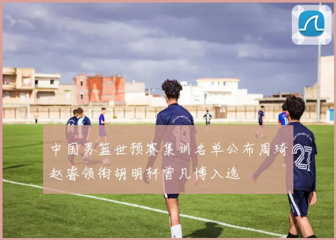 中国男篮世预赛集训名单公布周琦赵睿领衔胡明轩曾凡博入选
