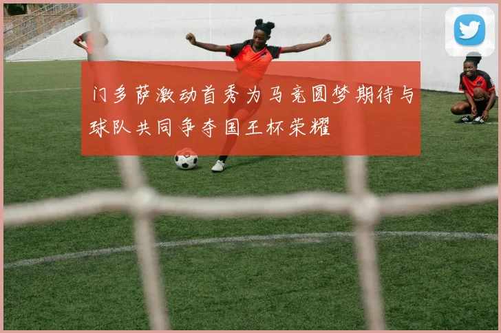 门多萨激动首秀为马竞圆梦期待与球队共同争夺国王杯荣耀