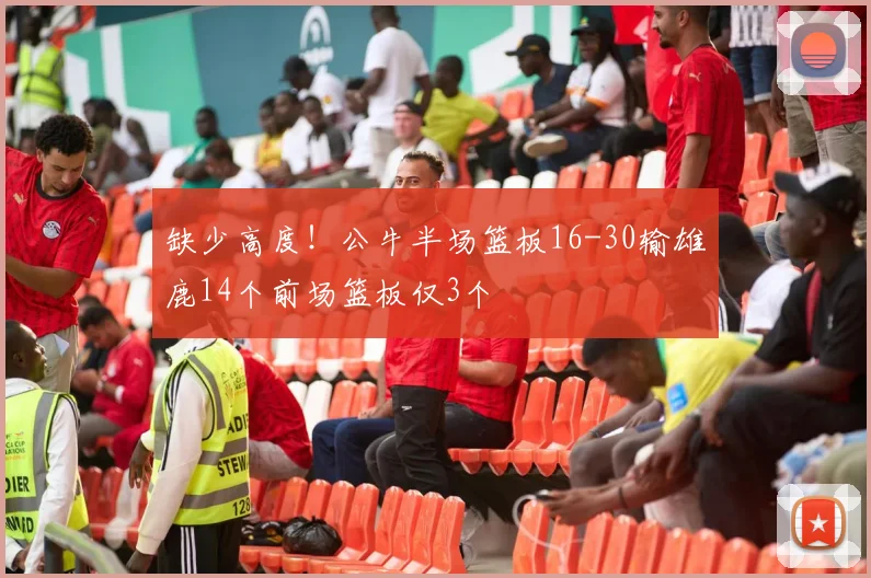 缺少高度！公牛半场篮板16-30输雄鹿14个前场篮板仅3个