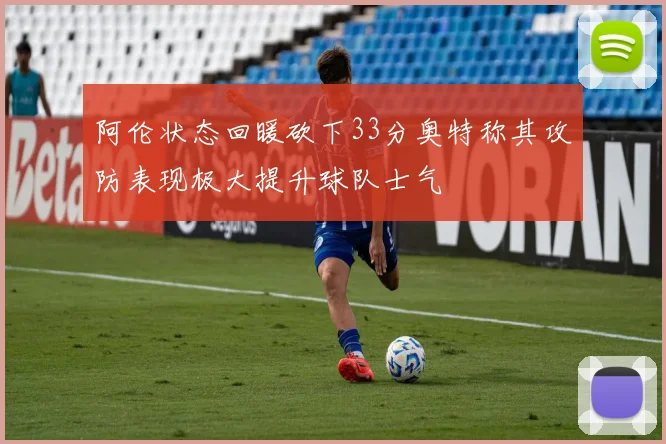 阿伦状态回暖砍下33分奥特称其攻防表现极大提升球队士气