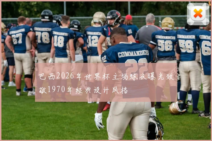 巴西2026年世界杯主场球衣曝光致敬1970年经典设计风格