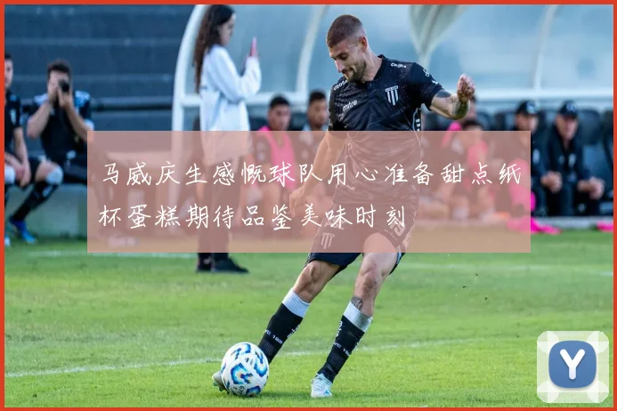 马威庆生感慨球队用心准备甜点纸杯蛋糕期待品鉴美味时刻