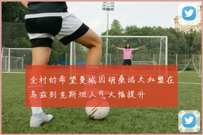 全村的希望曼城因胡桑诺夫加盟在乌兹别克斯坦人气大幅提升