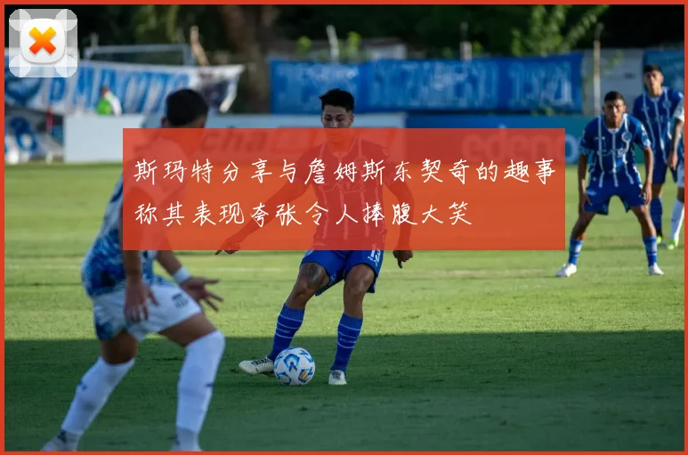斯玛特分享与詹姆斯东契奇的趣事称其表现夸张令人捧腹大笑