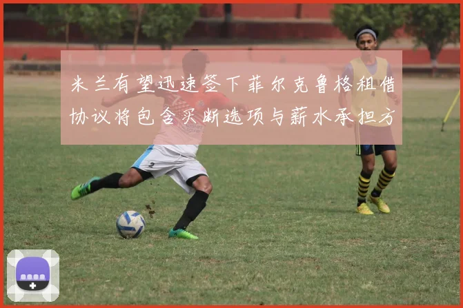 米兰有望迅速签下菲尔克鲁格租借协议将包含买断选项与薪水承担方案