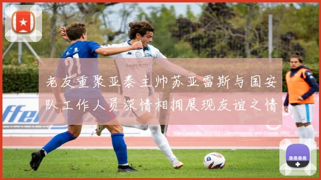 老友重聚亚泰主帅苏亚雷斯与国安队工作人员深情相拥展现友谊之情