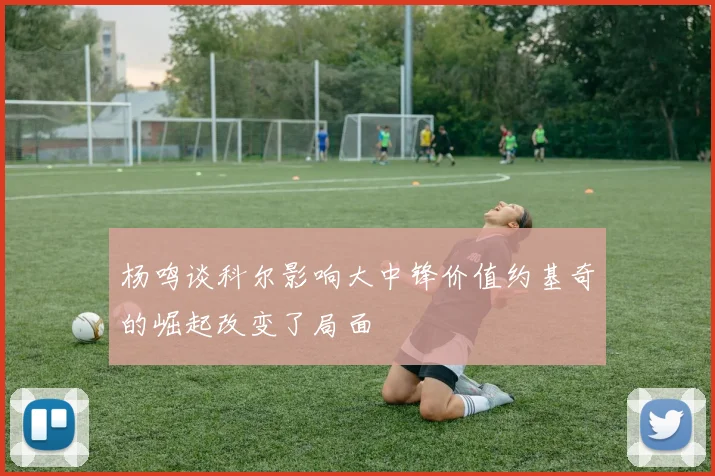 杨鸣谈科尔影响大中锋价值约基奇的崛起改变了局面