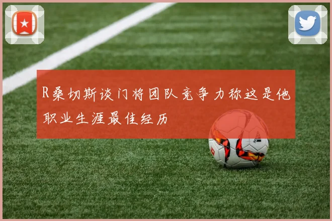 R桑切斯谈门将团队竞争力称这是他职业生涯最佳经历