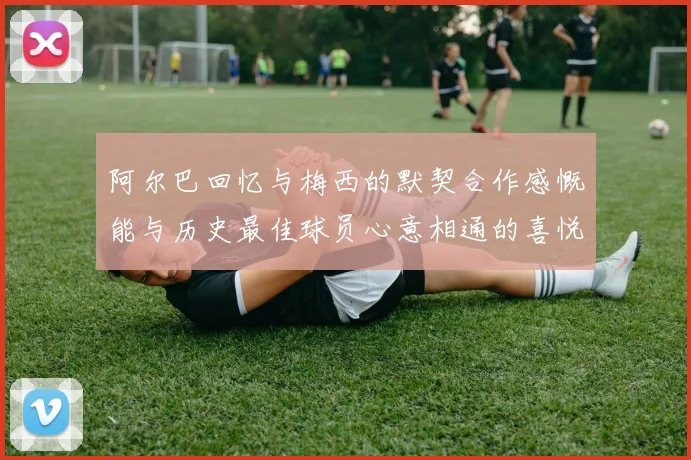 阿尔巴回忆与梅西的默契合作感慨能与历史最佳球员心意相通的喜悦