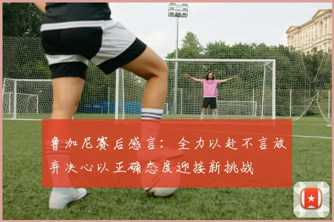 鲁加尼赛后感言：全力以赴不言放弃决心以正确态度迎接新挑战