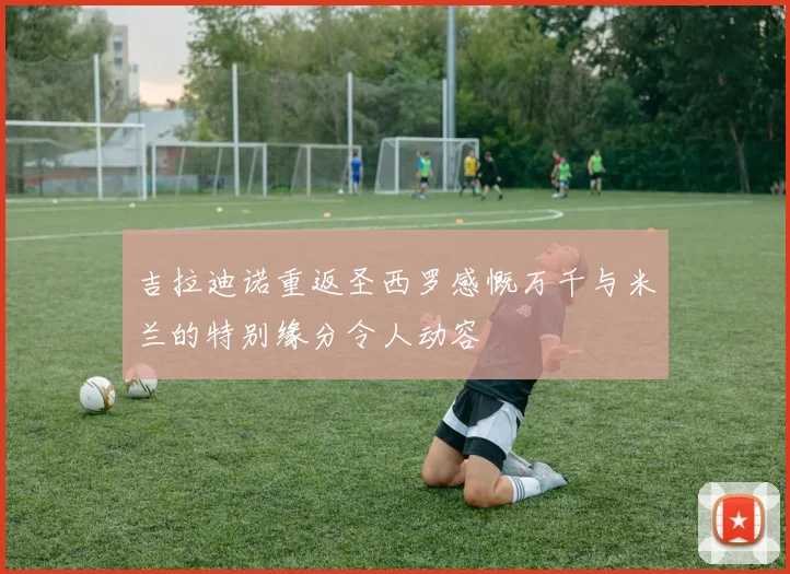 吉拉迪诺重返圣西罗感慨万千与米兰的特别缘分令人动容