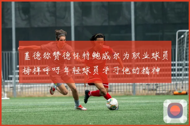 基德称赞德怀特鲍威尔为职业球员榜样呼吁年轻球员学习他的精神
