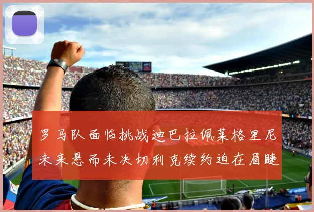 罗马队面临挑战迪巴拉佩莱格里尼未来悬而未决切利克续约迫在眉睫