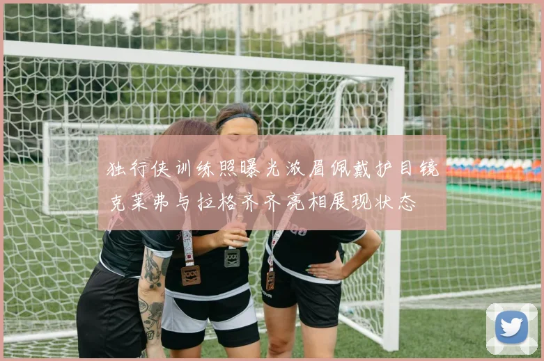 独行侠训练照曝光浓眉佩戴护目镜克莱弗与拉格齐齐亮相展现状态