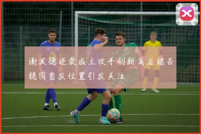 谢泼德逆袭成主攻手创新高后能否稳固首发位置引发关注