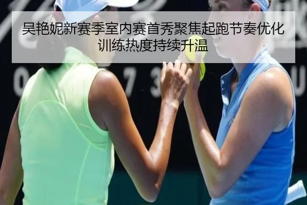 吴艳妮新赛季室内赛首秀聚焦起跑节奏优化训练热度持续升温